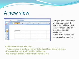 A new view
                                                        In Page Layout view there
                                                        are page margins at the
                                                        top, sides, and bottom of
                                                        the worksheet, and a bit of
                                                        blue space between
                                                        worksheets.
                                                        Rulers at the top and side
                                                        help you adjust margins.



Other benefits of the new view:
- You don’t need to use Print Preview to find problems before you print.
-It’s easier than ever to add headers and footers.
-You can see different worksheets in different views.
 