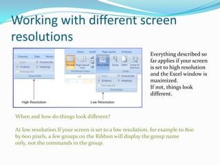 Working with different screen
resolutions
                                                           Everything described so
                                                           far applies if your screen
                                                           is set to high resolution
                                                           and the Excel window is
                                                           maximized.
                                                           If not, things look
                                                           different.



When and how do things look different?

At low resolution.If your screen is set to a low resolution, for example to 800
by 600 pixels, a few groups on the Ribbon will display the group name
only, not the commands in the group.
 