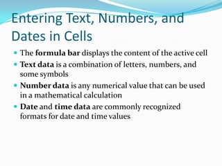 Entering Text, Numbers, and
Dates in Cells
 The formula bar displays the content of the active cell
 Text data is a combination of letters, numbers, and
  some symbols
 Number data is any numerical value that can be used
  in a mathematical calculation
 Date and time data are commonly recognized
  formats for date and time values
 