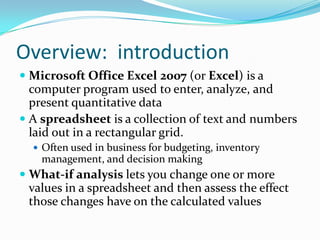 Overview: introduction
 Microsoft Office Excel 2007 (or Excel) is a
  computer program used to enter, analyze, and
  present quantitative data
 A spreadsheet is a collection of text and numbers
 laid out in a rectangular grid.
   Often used in business for budgeting, inventory
    management, and decision making
 What-if analysis lets you change one or more
 values in a spreadsheet and then assess the effect
 those changes have on the calculated values
 