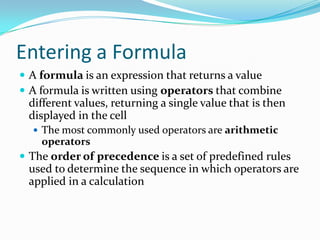Entering a Formula
 A formula is an expression that returns a value
 A formula is written using operators that combine
 different values, returning a single value that is then
 displayed in the cell
   The most commonly used operators are arithmetic
    operators
 The order of precedence is a set of predefined rules
 used to determine the sequence in which operators are
 applied in a calculation
 
