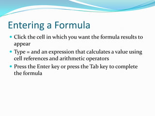 Entering a Formula
 Click the cell in which you want the formula results to
  appear
 Type = and an expression that calculates a value using
  cell references and arithmetic operators
 Press the Enter key or press the Tab key to complete
  the formula
 