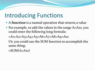 Introducing Functions
 A function is a named operation that returns a value
 For example, to add the values in the range A1:A10, you
 could enter the following long formula:
 =A1+A2+A3+A4+A5+A6+A7+A8+A9+A10
 Or, you could use the SUM function to accomplish the
 same thing:
 =SUM(A1:A10)
 