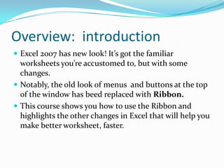 Overview: introduction
 Excel 2007 has new look! It’s got the familiar
  worksheets you’re accustomed to, but with some
  changes.
 Notably, the old look of menus and buttons at the top
  of the window has beed replaced with Ribbon.
 This course shows you how to use the Ribbon and
  highlights the other changes in Excel that will help you
  make better worksheet, faster.
 
