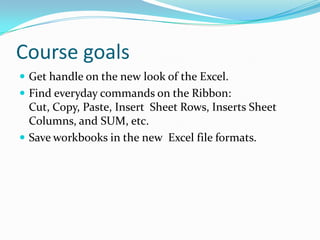 Course goals
 Get handle on the new look of the Excel.
 Find everyday commands on the Ribbon:
  Cut, Copy, Paste, Insert Sheet Rows, Inserts Sheet
  Columns, and SUM, etc.
 Save workbooks in the new Excel file formats.
 
