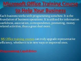 Each business works with programming somehow. It is the
foundation of business operations. It is utilized for information
usefulness, association, correspondence, promoting, money
related activities, thus a great deal more.
MS Office training courses can truly upgrade representative
efficiency, whether it is in new ways or improved ones.
Programming Capabilities
 