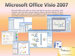 Microsoft Office Visio 2007 es mucho más fácil de usar de lo que parece. Para
empezar, sólo hace falta conocer algunos pasos y términos básicos. En poco
tiempo, será capaz de convertir una página en blanco en un excelente dibujo
que refleje exactamente lo que pretende representar.
 
