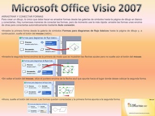 ARRASTRAR Y CONECTAR FORMAS
Para crear un dibujo, lo único que debe hacer es arrastrar formas desde las galerías de símbolos hasta la página de dibujo en blanco
y conectarlas. Hay numerosas maneras de conectar las formas, pero de momento use la más rápida: arrastre las formas unas encima
de otras para conectarlas automáticamente mediante Auto conexión.
•Arrastre la primera forma desde la galería de símbolos Formas para diagramas de flujo básicos hasta la página de dibujo y, a
continuación, suelte el botón del mouse (ratón).
•Arrastre la segunda forma encima de la primera de modo que se muestren las flechas azules pero no suelte aún el botón del mouse.
•Sin soltar el botón del mouse, sitúe el puntero encima de la flecha azul que apunte hacia el lugar donde desee colocar la segunda forma.
•Ahora, suelte el botón del mouse. Las formas quedan conectadas y la primera forma apunta a la segunda forma.
 