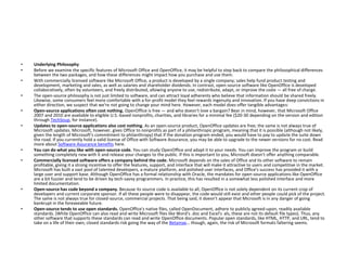 • Underlying Philosophy
• Before we examine the specific features of Microsoft Office and OpenOffice, it may be helpful to step back to compare the philosophical differences
between the two packages, and how these differences might impact how you purchase and use them.
• With commercially licensed software like Microsoft Office, a product is developed by a single company; sales help fund product testing and
development, marketing and sales, as well as salaries and shareholder dividends. In contrast, open-source software like OpenOffice is developed
collaboratively, often by volunteers, and freely distributed, allowing anyone to use, redistribute, adapt, or improve the code — all free of charge.
• The open-source philosophy is not just limited to software, and can attract loyal adherents who believe that information should be shared freely.
Likewise, some consumers feel more comfortable with a for-profit model they feel rewards ingenuity and innovation. If you have deep convictions in
either direction, we suspect that we're not going to change your mind here. However, each model does offer tangible advantages:
• Open-source applications often cost nothing. OpenOffice is free — and who doesn't love a bargain? Bear in mind, however, that Microsoft Office
2007 and 2010 are available to eligible U.S.-based nonprofits, charities, and libraries for a minimal fee ($20-30 depending on the version and edition
through TechSoup, for instance).
• Updates to open-source applications also cost nothing. As an open-source product, OpenOffice updates are free; the same is not always true of
Microsoft updates. Microsoft, however, gives Office to nonprofits as part of a philanthropic program, meaning that it is possible (although not likely,
given the length of Microsoft's commitment to philanthropy) that if the donation program ended, you would have to pay to update the suite down
the road. If you currently hold a valid license of Office with Software Assurance, you may be able to upgrade to the newer versions for no cost. Read
more about Software Assurance benefits here.
• You can do what you like with open-source code. You can study OpenOffice and adapt it to your needs. You can improve the program or build
something completely new with it and release your changes to the public. If this is important to you, Microsoft doesn't offer anything comparable.
• Commercially licensed software offers a company behind the code. Microsoft depends on the sales of Office and its other software to remain
profitable, giving it a strong incentive to offer the features, support, and interface that will make it attractive to users and competitive in the market.
Microsoft has built a vast pool of talented developers, a mature platform, and polished user interfaces, and Office's success has provided it with a
large user and support base. Although OpenOffice has a formal relationship with Oracle, the mandates for open-source applications like OpenOffice
are a bit fuzzier and tend to be driven by tech-savvy programmers. In practice, this has resulted in a somewhat less polished interface and more
limited documentation.
• Open-source has code beyond a company. Because its source code is available to all, OpenOffice is not solely dependent on its current crop of
developers and current corporate sponsor. If all these people were to disappear, the code would still exist and other people could pick of the project.
The same is not always true for closed-source, commercial projects. That being said, it doesn't appear that Microsoft is in any danger of going
bankrupt in the foreseeable future.
• Open-source tends to use open standards. OpenOffice's native files, called OpenDocument, adhere to publicly agreed-upon, readily available
standards. (While OpenOffice can also read and write Microsoft files like Word's .doc and Excel's .xls, these are not its default file types). Thus, any
other software that supports these standards can read and write OpenOffice documents. Popular open standards, like HTML, HTTP, and URL, tend to
take on a life of their own; closed standards risk going the way of the Betamax… though, again, the risk of Microsoft formats faltering seems.
 