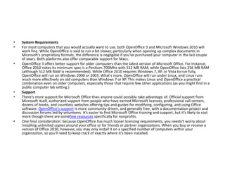 • System Requirements
• For most computers that you would actually want to use, both OpenOffice 3 and Microsoft Windows 2010 will
work fine. While OpenOffice is said to run a bit slower, particularly when opening up complex documents in
Microsoft's proprietary formats, the difference is negligible if you've purchased your computer in the last couple
of years. Both platforms also offer comparable support for Macs.
• OpenOffice 3 offers better support for older computers than the latest version of Microsoft Office. For instance,
Office 2010 notes its minimum spec is a Pentium 700MHz with 512 MB RAM, while OpenOffice lists 256 MB RAM
(although 512 MB RAM is recommended). While Office 2010 requires Windows 7, XP, or Vista to run fully,
OpenOffice will run on Windows 2000 or 2003. What's more, OpenOffice will run under Linux, and Linux runs
much more effectively on old computers than Windows 7 or XP. This makes Linux and OpenOffice a practical
combination even on older computers, especially those that require few other applications (as you might find in a
public computer lab setting.)
• Support
• There's more support for Microsoft Office than anyone could possibly take advantage of: Official support from
Microsoft itself, authorized support from people who have earned Microsoft licenses, professional call centers,
dozens of books, and countless websites offering tips and guides for modifying, configuring, and using Office
software. OpenOffice's support is more community driven, and generally free, with a documentation project and
discussion forums led by volunteers. It's easier to find Microsoft Office training and support, but it's likely to cost
more though there are somefree resources specifically for nonprofits.
• One final consideration: because OpenOffice has much looser licensing requirements, you needn't worry about
installing unlimited copies around your office or for friends or partner organizations. When you buy or receive a
version of Office 2010, however, you may only install it on a specified number of computers within your
organization, so you'll need to keep track of exactly where it's been installed.
 