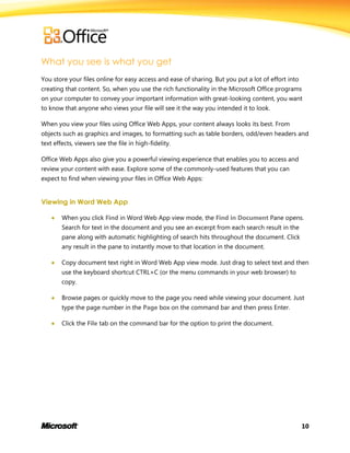 10
What you see is what you get
You store your files online for easy access and ease of sharing. But you put a lot of effort into
creating that content. So, when you use the rich functionality in the Microsoft Office programs
on your computer to convey your important information with great-looking content, you want
to know that anyone who views your file will see it the way you intended it to look.
When you view your files using Office Web Apps, your content always looks its best. From
objects such as graphics and images, to formatting such as table borders, odd/even headers and
text effects, viewers see the file in high-fidelity.
Office Web Apps also give you a powerful viewing experience that enables you to access and
review your content with ease. Explore some of the commonly-used features that you can
expect to find when viewing your files in Office Web Apps:
Viewing in Word Web App
 When you click Find in Word Web App view mode, the Find in Document Pane opens.
Search for text in the document and you see an excerpt from each search result in the
pane along with automatic highlighting of search hits throughout the document. Click
any result in the pane to instantly move to that location in the document.
 Copy document text right in Word Web App view mode. Just drag to select text and then
use the keyboard shortcut CTRL+C (or the menu commands in your web browser) to
copy.
 Browse pages or quickly move to the page you need while viewing your document. Just
type the page number in the Page box on the command bar and then press Enter.
 Click the File tab on the command bar for the option to print the document.
 