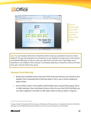 12
Figure 5:
Browse slides,
access slide
notes, or run
your slide
show in high-
fidelity.
Quick Tip: Use Broadcast Slide Show in PowerPoint 2010 to share your presentation live with a remote
audience.
8
You give the presentation from PowerPoint on your desktop but viewers see it in their browser,
via PowerPoint Web App. So they can watch your slide show in real-time and in high-fidelity, even if
PowerPoint is not installed on their computer. Find Broadcast Slide Show in PowerPoint 2010 on the Slide
Show tab, in the Start Slide Show group.
Viewing in Excel Web App
 Browse your workbook easily using some of the same tools that you use in Excel on your
desktop. Click a worksheet tab to view that sheet or click a row or column heading to
select content.
 Sort and filter content in Excel tables and PivotTable views using the filter popup menus
on table headings. If your worksheet contains a Slicer for your Excel 2010 PivotTable, you
can select categories in the Slicer to filter table content as well, as shown in Figure 6.
8
Requires SharePoint Foundation 2010 for business or a Windows Live ID for personal use. To broadcast via SharePoint 2010, Office
Web Apps must be installed. Broadcasting via Windows Live is a free service that supports up to 50 attendees.
 