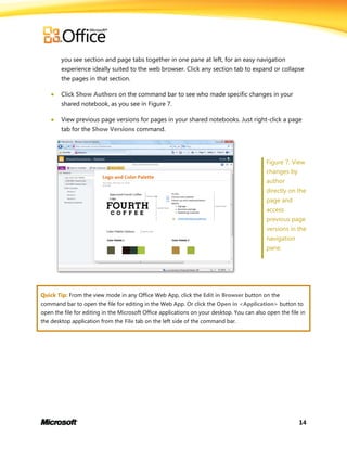 14
you see section and page tabs together in one pane at left, for an easy navigation
experience ideally suited to the web browser. Click any section tab to expand or collapse
the pages in that section.
 Click Show Authors on the command bar to see who made specific changes in your
shared notebook, as you see in Figure 7.
 View previous page versions for pages in your shared notebooks. Just right-click a page
tab for the Show Versions command.
Figure 7: View
changes by
author
directly on the
page and
access
previous page
versions in the
navigation
pane.
Quick Tip: From the view mode in any Office Web App, click the Edit in Browser button on the
command bar to open the file for editing in the Web App. Or click the Open in <Application> button to
open the file for editing in the Microsoft Office applications on your desktop. You can also open the file in
the desktop application from the File tab on the left side of the command bar.
 