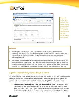 16
Figure 8:
Office Web
Apps in edit
mode display
placeholders
to help you
navigate your
file and
preserve your
rich content.
Quick Tips:
 Formatting that can’t display in a Web App edit mode—such as some custom bullets and
numbering—may display using default formatting while you edit. However, just switch to the Web
App view mode, or open your file in the desktop application, and you see that your custom
formatting is retained.
 Files that you edit in Office Web Apps retain functionality even when they contain features that you
cannot access online. For example, if your Word document contains a dynamic table of contents or
content controls bound to external data, that dynamic data is retained and the related functionality
continues to be available when you open the document in Word after editing in Word Web App.
A good companion always comes through in a pinch
So, what do you do if you’re away from your computer and away from your desktop applications
when you need to edit or format more than just text? Office Web Apps give you options for
working with several common types of rich content, including tables, pictures and more.
 Insert and edit tables in Word, Excel, and OneNote Web Apps. On the Insert tab of
the Ribbon, find the option to insert a table. When you do, Word and OneNote Web
Apps display the Table Tools Layout contextual tab on the Ribbon from which you can
easily edit basic table structure, such as adding and deleting rows and columns. When
 