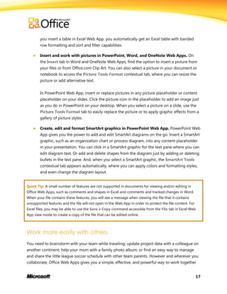 17
you insert a table in Excel Web App, you automatically get an Excel table with banded
row formatting and sort and filter capabilities.
 Insert and work with pictures in PowerPoint, Word, and OneNote Web Apps. On
the Insert tab in Word and OneNote Web Apps, find the option to insert a picture from
your files or from Office.com Clip Art. You can also select a picture in your document or
notebook to access the Picture Tools Format contextual tab, where you can resize the
picture or add alternative text.
In PowerPoint Web App, insert or replace pictures in any picture placeholder or content
placeholder on your slides. Click the picture icon in the placeholder to add an image just
as you do in PowerPoint on your desktop. When you select a picture on a slide, use the
Picture Tools Format tab to easily replace the picture or to apply graphic effects from a
gallery of picture styles.
 Create, edit and format SmartArt graphics in PowerPoint Web App. PowerPoint Web
App gives you the power to add and edit SmartArt diagrams on the go. Insert a SmartArt
graphic, such as an organization chart or process diagram, into any content placeholder
in your presentation. You can click in a SmartArt graphic for the text pane where you can
edit diagram text. Or add and delete shapes from the diagram just by adding or deleting
bullets in the text pane. And, when you select a SmartArt graphic, the SmartArt Tools
contextual tab appears automatically, where you can apply colors and formatting styles,
and even change the diagram layout.
Quick Tip: A small number of features are not supported in documents for viewing and/or editing in
Office Web Apps, such as comments and shapes in Excel and comments and tracked changes in Word.
When your file contains these features, you will see a message when viewing the file that it contains
unsupported features and the file will not open in the Web App in order to protect the file content. For
Excel files, you may be able to use the Save a Copy command accessible from the File tab in Excel Web
App view mode to create a copy of the file that can be edited online.
Work more easily with others
You need to brainstorm with your team while traveling; update project data with a colleague on
another continent; help your mom with a family photo album; or find an easy way to manage
and share the little league soccer schedule with other team parents. However and wherever you
collaborate, Office Web Apps gives you a simple, effective, and powerful way to work together
 