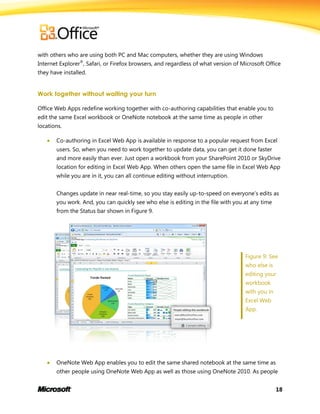 18
with others who are using both PC and Mac computers, whether they are using Windows
Internet Explorer®
, Safari, or Firefox browsers, and regardless of what version of Microsoft Office
they have installed.
Work together without waiting your turn
Office Web Apps redefine working together with co-authoring capabilities that enable you to
edit the same Excel workbook or OneNote notebook at the same time as people in other
locations.
 Co-authoring in Excel Web App is available in response to a popular request from Excel
users. So, when you need to work together to update data, you can get it done faster
and more easily than ever. Just open a workbook from your SharePoint 2010 or SkyDrive
location for editing in Excel Web App. When others open the same file in Excel Web App
while you are in it, you can all continue editing without interruption.
Changes update in near real-time, so you stay easily up-to-speed on everyone’s edits as
you work. And, you can quickly see who else is editing in the file with you at any time
from the Status bar shown in Figure 9.
Figure 9: See
who else is
editing your
workbook
with you in
Excel Web
App.
 OneNote Web App enables you to edit the same shared notebook at the same time as
other people using OneNote Web App as well as those using OneNote 2010. As people
 