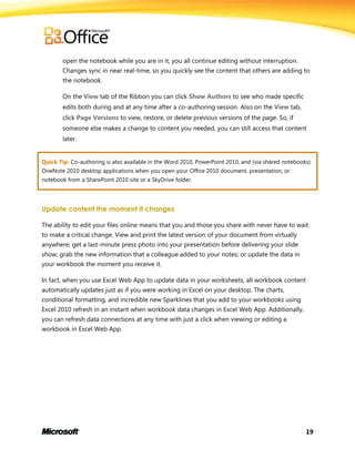 19
open the notebook while you are in it, you all continue editing without interruption.
Changes sync in near real-time, so you quickly see the content that others are adding to
the notebook.
On the View tab of the Ribbon you can click Show Authors to see who made specific
edits both during and at any time after a co-authoring session. Also on the View tab,
click Page Versions to view, restore, or delete previous versions of the page. So, if
someone else makes a change to content you needed, you can still access that content
later.
Quick Tip: Co-authoring is also available in the Word 2010, PowerPoint 2010, and (via shared notebooks)
OneNote 2010 desktop applications when you open your Office 2010 document, presentation, or
notebook from a SharePoint 2010 site or a SkyDrive folder.
Update content the moment it changes
The ability to edit your files online means that you and those you share with never have to wait
to make a critical change. View and print the latest version of your document from virtually
anywhere; get a last-minute press photo into your presentation before delivering your slide
show; grab the new information that a colleague added to your notes; or update the data in
your workbook the moment you receive it.
In fact, when you use Excel Web App to update data in your worksheets, all workbook content
automatically updates just as if you were working in Excel on your desktop. The charts,
conditional formatting, and incredible new Sparklines that you add to your workbooks using
Excel 2010 refresh in an instant when workbook data changes in Excel Web App. Additionally,
you can refresh data connections at any time with just a click when viewing or editing a
workbook in Excel Web App.
 