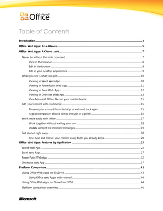 Table of Contents
Introduction........................................................................................................................................................4
Office Web Apps: At-a-Glance.........................................................................................................................5
Office Web Apps: A Closer Look......................................................................................................................7
Never be without the tools you need .....................................................................................................................................7
View in the browser ............................................................................................................................................................8
Edit in the browser ..............................................................................................................................................................9
Edit in your desktop applications..................................................................................................................................9
What you see is what you get................................................................................................................................................. 10
Viewing in Word Web App ........................................................................................................................................... 10
Viewing in PowerPoint Web App ............................................................................................................................... 11
Viewing in Excel Web App ............................................................................................................................................ 12
Viewing in OneNote Web App.................................................................................................................................... 13
View Microsoft Office files on your mobile device.............................................................................................. 15
Edit your content with confidence ........................................................................................................................................ 15
Preserve your content from desktop to web and back again......................................................................... 15
A good companion always comes through in a pinch ...................................................................................... 16
Work more easily with others.................................................................................................................................................. 17
Work together without waiting your turn............................................................................................................... 18
Update content the moment it changes................................................................................................................. 19
Get started right away................................................................................................................................................................ 20
Fine-tune and format your content using tools you already know.............................................................. 20
Office Web Apps: Features by Application ..................................................................................................22
Word Web App ............................................................................................................................................................................. 22
Excel Web App............................................................................................................................................................................... 27
PowerPoint Web App ................................................................................................................................................................. 32
OneNote Web App...................................................................................................................................................................... 37
Platform Comparison ......................................................................................................................................43
Using Office Web Apps on SkyDrive .................................................................................................................................... 43
Using Office Web Apps with Hotmail....................................................................................................................... 44
Using Office Web Apps on SharePoint 2010..................................................................................................................... 44
Platform comparison overview ............................................................................................................................................... 46
 