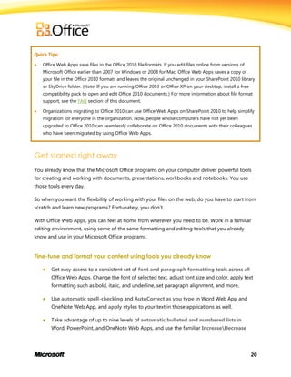 20
Quick Tips:
 Office Web Apps save files in the Office 2010 file formats. If you edit files online from versions of
Microsoft Office earlier than 2007 for Windows or 2008 for Mac, Office Web Apps saves a copy of
your file in the Office 2010 formats and leaves the original unchanged in your SharePoint 2010 library
or SkyDrive folder. (Note: If you are running Office 2003 or Office XP on your desktop, install a free
compatibility pack to open and edit Office 2010 documents.) For more information about file format
support, see the FAQ section of this document.
 Organizations migrating to Office 2010 can use Office Web Apps on SharePoint 2010 to help simplify
migration for everyone in the organization. Now, people whose computers have not yet been
upgraded to Office 2010 can seamlessly collaborate on Office 2010 documents with their colleagues
who have been migrated by using Office Web Apps.
Get started right away
You already know that the Microsoft Office programs on your computer deliver powerful tools
for creating and working with documents, presentations, workbooks and notebooks. You use
those tools every day.
So when you want the flexibility of working with your files on the web, do you have to start from
scratch and learn new programs? Fortunately, you don’t.
With Office Web Apps, you can feel at home from wherever you need to be. Work in a familiar
editing environment, using some of the same formatting and editing tools that you already
know and use in your Microsoft Office programs.
Fine-tune and format your content using tools you already know
 Get easy access to a consistent set of font and paragraph formatting tools across all
Office Web Apps. Change the font of selected text, adjust font size and color, apply text
formatting such as bold, italic, and underline, set paragraph alignment, and more.
 Use automatic spell-checking and AutoCorrect as you type in Word Web App and
OneNote Web App, and apply styles to your text in those applications as well.
 Take advantage of up to nine levels of automatic bulleted and numbered lists in
Word, PowerPoint, and OneNote Web Apps, and use the familiar IncreaseDecrease
 