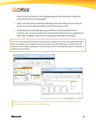21
Indent (List Level) buttons in the Paragraph group on the Home tab to change the
outline level for the current paragraph.
 Easily work with slides in PowerPoint Web App. Insert new slides with your choice of
layout. You can also duplicate, delete, or hide slides with just a click.
 Create formulas in Excel Web App using IntelliSense (AutoComplete) lists for
functions. You can also use well-known cell formatting features such as wrapping text
within cells, changing number format, and applying cell borders and shading.
Quick Tip: Find many familiar features exactly where you’d expect them to be as you explore Office Web
Apps. For example, insert a hyperlink from the Insert tab in any Office Web App. Or right-click the red
underscore that indicates a spelling error while working in Word or OneNote Web Apps for a selection of
spelling correction options.
Figure 10: Use familiar features such as automatic spell-checking in Word Web App and
IntelliSense lists for functions in Excel Web App.
 
