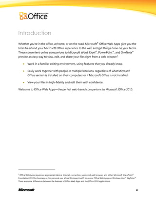 4
Introduction
Whether you’re in the office, at home, or on the road, Microsoft®
Office Web Apps give you the
tools to extend your Microsoft Office experience to the web and get things done on your terms.
These convenient online companions to Microsoft Word, Excel®
, PowerPoint®
, and OneNote®
provide an easy way to view, edit, and share your files right from a web browser.1
 Work in a familiar editing environment, using features that you already know.
 Easily work together with people in multiple locations, regardless of what Microsoft
Office version is installed on their computers or if Microsoft Office is not installed.
 View your files in high-fidelity and edit them with confidence.
Welcome to Office Web Apps—the perfect web-based companions to Microsoft Office 2010.
1
Office Web Apps require an appropriate device, Internet connection, supported web browser, and either Microsoft SharePoint®
Foundation 2010 for business or, for personal use, a free Windows Live ID to access Office Web Apps on Windows Live™ SkyDrive™.
There are some differences between the features of Office Web Apps and the Office 2010 applications.
 