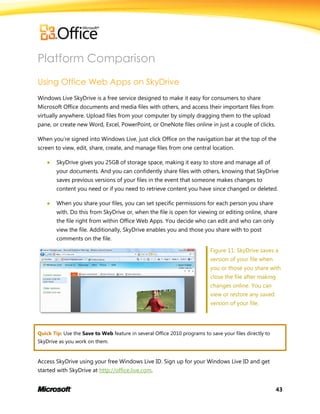 43
Platform Comparison
Using Office Web Apps on SkyDrive
Windows Live SkyDrive is a free service designed to make it easy for consumers to share
Microsoft Office documents and media files with others, and access their important files from
virtually anywhere. Upload files from your computer by simply dragging them to the upload
pane, or create new Word, Excel, PowerPoint, or OneNote files online in just a couple of clicks.
When you’re signed into Windows Live, just click Office on the navigation bar at the top of the
screen to view, edit, share, create, and manage files from one central location.
 SkyDrive gives you 25GB of storage space, making it easy to store and manage all of
your documents. And you can confidently share files with others, knowing that SkyDrive
saves previous versions of your files in the event that someone makes changes to
content you need or if you need to retrieve content you have since changed or deleted.
 When you share your files, you can set specific permissions for each person you share
with. Do this from SkyDrive or, when the file is open for viewing or editing online, share
the file right from within Office Web Apps. You decide who can edit and who can only
view the file. Additionally, SkyDrive enables you and those you share with to post
comments on the file.
Figure 11: SkyDrive saves a
version of your file when
you or those you share with
close the file after making
changes online. You can
view or restore any saved
version of your file.
Quick Tip: Use the Save to Web feature in several Office 2010 programs to save your files directly to
SkyDrive as you work on them.
Access SkyDrive using your free Windows Live ID. Sign up for your Windows Live ID and get
started with SkyDrive at http://office.live.com.
 