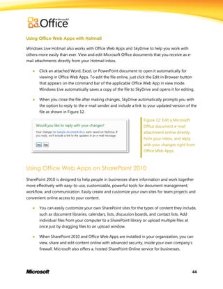 44
Using Office Web Apps with Hotmail
Windows Live Hotmail also works with Office Web Apps and SkyDrive to help you work with
others more easily than ever. View and edit Microsoft Office documents that you receive as e-
mail attachments directly from your Hotmail inbox.
 Click an attached Word, Excel, or PowerPoint document to open it automatically for
viewing in Office Web Apps. To edit the file online, just click the Edit in Browser button
that appears on the command bar of the applicable Office Web App in view mode.
Windows Live automatically saves a copy of the file to SkyDrive and opens it for editing.
 When you close the file after making changes, SkyDrive automatically prompts you with
the option to reply to the e-mail sender and include a link to your updated version of the
file as shown in Figure 12.
Figure 12: Edit a Microsoft
Office document e-mail
attachment online directly
from your inbox, and reply
with your changes right from
Office Web Apps.
Using Office Web Apps on SharePoint 2010
SharePoint 2010 is designed to help people in businesses share information and work together
more effectively with easy-to-use, customizable, powerful tools for document management,
workflow, and communication. Easily create and customize your own sites for team projects and
convenient online access to your content.
 You can easily customize your own SharePoint sites for the types of content they include,
such as document libraries, calendars, lists, discussion boards, and contact lists. Add
individual files from your computer to a SharePoint library or upload multiple files at
once just by dragging files to an upload window.
 When SharePoint 2010 and Office Web Apps are installed in your organization, you can
view, share and edit content online with advanced security, inside your own company’s
firewall. Microsoft also offers a, hosted SharePoint Online service for businesses.
 