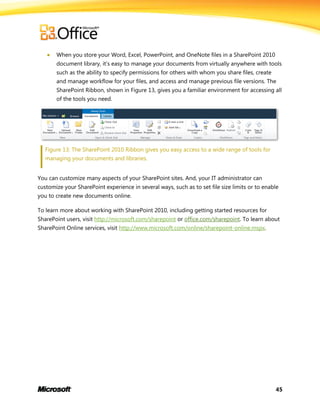 45
 When you store your Word, Excel, PowerPoint, and OneNote files in a SharePoint 2010
document library, it’s easy to manage your documents from virtually anywhere with tools
such as the ability to specify permissions for others with whom you share files, create
and manage workflow for your files, and access and manage previous file versions. The
SharePoint Ribbon, shown in Figure 13, gives you a familiar environment for accessing all
of the tools you need.
Figure 13: The SharePoint 2010 Ribbon gives you easy access to a wide range of tools for
managing your documents and libraries.
You can customize many aspects of your SharePoint sites. And, your IT administrator can
customize your SharePoint experience in several ways, such as to set file size limits or to enable
you to create new documents online.
To learn more about working with SharePoint 2010, including getting started resources for
SharePoint users, visit http://microsoft.com/sharepoint or office.com/sharepoint. To learn about
SharePoint Online services, visit http://www.microsoft.com/online/sharepoint-online.mspx.
 