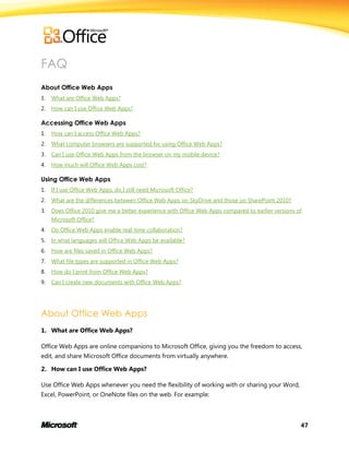 47
FAQ
About Office Web Apps
1. What are Office Web Apps?
2. How can I use Office Web Apps?
Accessing Office Web Apps
1. How can I access Office Web Apps?
2. What computer browsers are supported for using Office Web Apps?
3. Can I use Office Web Apps from the browser on my mobile device?
4. How much will Office Web Apps cost?
Using Office Web Apps
1. If I use Office Web Apps, do I still need Microsoft Office?
2. What are the differences between Office Web Apps on SkyDrive and those on SharePoint 2010?
3. Does Office 2010 give me a better experience with Office Web Apps compared to earlier versions of
Microsoft Office?
4. Do Office Web Apps enable real-time collaboration?
5. In what languages will Office Web Apps be available?
6. How are files saved in Office Web Apps?
7. What file types are supported in Office Web Apps?
8. How do I print from Office Web Apps?
9. Can I create new documents with Office Web Apps?
About Office Web Apps
1. What are Office Web Apps?
Office Web Apps are online companions to Microsoft Office, giving you the freedom to access,
edit, and share Microsoft Office documents from virtually anywhere.
2. How can I use Office Web Apps?
Use Office Web Apps whenever you need the flexibility of working with or sharing your Word,
Excel, PowerPoint, or OneNote files on the web. For example:
 