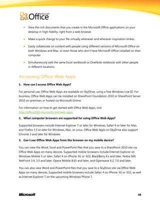 48
 View the rich documents that you create in the Microsoft Office applications on your
desktop in high-fidelity, right from a web browser.
 Make a quick change to your file virtually whenever and wherever inspiration strikes.
 Easily collaborate on content with people using different versions of Microsoft Office on
both Windows and Mac, or even those who don’t have Microsoft Office installed on their
computer.
 Simultaneously edit the same Excel workbook or OneNote notebook with other people
in different locations.
Accessing Office Web Apps
1. How can I access Office Web Apps?
For personal use, Office Web Apps are available on SkyDrive, using a free Windows Live ID. For
business, Office Web Apps can be installed on SharePoint Foundation 2010 or SharePoint Server
2010 on-premises or hosted via Microsoft Online.
For information on how to get started with Office Web Apps, visit
http://office2010.microsoft.com/web-apps.
2. What computer browsers are supported for using Office Web Apps?
Supported browsers include Internet Explorer 7 or later for Windows, Safari 4 or later for Mac,
and Firefox 3.5 or later for Windows, Mac, or Linux. Office Web Apps on SkyDrive also support
Chrome 3 and later for Windows.
3. Can I use Office Web Apps from the browser on my mobile device?
You can view the Word, Excel and PowerPoint files that you save to a SharePoint 2010 site via
Office Web Apps on many devices. Supported mobile browsers include Internet Explorer on
Windows Mobile 5 or later, Safari 4 on iPhone 3G or 3GS, BlackBerry 4.x and later, Nokia S60,
NetFront 3.4, 3.5 and later, Opera Mobile 8.65 and later, and Openwave 6.2, 7.0 and later.
You can also view Word and PowerPoint files that you save to a SkyDrive site via Office Web
Apps on many devices. Supported mobile browsers include Safari 4 on iPhone 3G or 3GS, as well
as Internet Explorer 7 on the upcoming Windows Phone 7.
 
