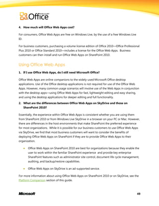49
4. How much will Office Web Apps cost?
For consumers, Office Web Apps are free on Windows Live, by the use of a free Windows Live
ID.
For business customers, purchasing a volume license edition of Office 2010—Office Professional
Plus 2010 or Office Standard 2010—includes a license for the Office Web Apps. Business
customers can then install and run Office Web Apps on SharePoint 2010.
Using Office Web Apps
1. If I use Office Web Apps, do I still need Microsoft Office?
Office Web Apps are online companions to the widely-used Microsoft Office desktop
applications. Use of the Office desktop applications is not required for use of the Office Web
Apps. However, many common usage scenarios will involve use of the Web Apps in conjunction
with the desktop apps—using Office Web Apps for fast, lightweight editing and easy sharing,
and using the desktop applications for deeper editing and full functionality.
2. What are the differences between Office Web Apps on SkyDrive and those on
SharePoint 2010?
Essentially, the experience within Office Web Apps is consistent whether you are using them
from SharePoint 2010 or from Windows Live SkyDrive in a browser on your PC or Mac. However,
there are differences in the host environments that make SharePoint the preferred experience
for most organizations. While it is possible for our business customers to use Office Web Apps
via SkyDrive, we find that most business customers will want to consider the benefits of
deploying Office Web Apps on SharePoint if they are to provide Office Web Apps to their
organization.
 Office Web Apps on SharePoint 2010 are best for organizations because they enable the
user to work within the familiar SharePoint experience and provide key enterprise
SharePoint features such as administrator site control, document life cycle management,
auditing, and backup/restore capabilities.
 Office Web Apps on SkyDrive is an ad-supported service.
For more information about using Office Web Apps on SharePoint 2010 or on SkyDrive, see the
Platform Comparison section of this guide.
 