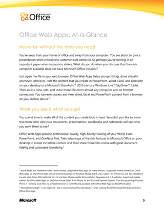 5
Office Web Apps: At-a-Glance
Never be without the tools you need
You’re away from your home or office and away from your computer. You are about to give a
presentation when critical new customer data comes in. Or perhaps you’re turning in an
important paper when inspiration strikes. What do you do when you discover that the only
computer available does not have Microsoft Office installed?
Just open the file in your web browser. Office Web Apps helps you get things done virtually
whenever, wherever. Post the content that you create in PowerPoint, Word, Excel, and OneNote
on your desktop to a Microsoft SharePoint®
2010 site or a Windows Live™ SkyDrive™ folder.
Then access, view, edit, and share those files from almost any computer with an Internet
connection. You can even access and view Word, Excel and PowerPoint content from a browser
on your mobile device.2
What you see is what you get
You spend time to make all of the content you create look its best. Wouldn’t you like to know
that those who view your documents, presentations, workbooks and notebooks will see what
you want them to see?
Office Web Apps provide professional-quality, high-fidelity viewing of your Word, Excel,
PowerPoint, and OneNote files. Take advantage of the rich features in Microsoft Office on your
desktop to create incredible content and then share those files online with great document
fidelity and consistent formatting.3
2
Word, Excel, and PowerPoint files can be viewed using Office Web Apps on many devices. Supported mobile viewers for Office
Web Apps on SharePoint 2010 include Internet Explorer on Windows Mobile 5/6/6.1/6.5, Safari 4 on iPhone 3G and 3GS, BlackBerry
4.x and later, Nokia S60, NetFront 3.4, 3.5 and later, Opera Mobile 8.65 and later, Openwave 6.2, 7.0 and later. Supported mobile
viewers for Office Web Apps on SkyDrive include Safari 4 on iPhone 3G and 3GS and Internet Explorer 7 on the upcoming Windows
Phone 7. Viewing Excel files via a mobile browser is currently only available with Office Web Apps on SharePoint 2010.
3
Microsoft Silverlight™
is not required—but is recommended for best results—when viewing PowerPoint and Word documents in
Office Web Apps.
 