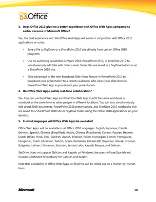 50
3. Does Office 2010 give me a better experience with Office Web Apps compared to
earlier versions of Microsoft Office?
Yes, the best experience with the Office Web Apps will come in conjunction with Office 2010
applications or suites.
 Save a file to SkyDrive or a SharePoint 2010 site directly from certain Office 2010
programs.
 Use co-authoring capabilities in Word 2010, PowerPoint 2010, or OneNote 2010 to
simultaneously edit files with others when those files are saved in a SkyDrive folder or on
a SharePoint 2010 site.
 Take advantage of the new Broadcast Slide Show feature in PowerPoint 2010 to
broadcast your presentation to a remote audience, who views your slide show in
PowerPoint Web App as you deliver your presentation.
4. Do Office Web Apps enable real-time collaboration?
Yes. You can use Excel Web App and OneNote Web App to edit the same workbook or
notebook at the same time as other people in different locations. You can also simultaneously
edit Word 2010 documents, PowerPoint 2010 presentations, and OneNote 2010 notebooks that
are saved to a SharePoint 2010 site or SkyDrive folder using the Office 2010 applications on your
desktop.
5. In what languages will Office Web Apps be available?
Office Web Apps will be available in all Office 2010 languages: English, Japanese, French,
German, Spanish, Chinese (Simplified), Arabic, Chinese (Traditional), Korean, Russian, Hebrew,
Dutch, Italian, Hindi, Thai, Swedish, Danish, Brazilian, Polish, Norwegian, Finnish, Portuguese,
Hungarian, Czech, Ukrainian, Turkish, Greek, Romanian, Catalan LIP, Slovenian, Slovak, Croatian,
Bulgarian, Latvian, Lithuanian, Estonian, Serbian Latin, Kazakh, Basque, and Galician.
SkyDrive does not support Galician and Kazakh, so Windows Live users will see Spanish and
Russian substituted respectively for Galician and Kazakh.
Note that availability of Office Web Apps on SkyDrive will be rolled out on a market-by-market
basis.
 