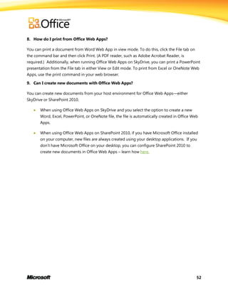 52
8. How do I print from Office Web Apps?
You can print a document from Word Web App in view mode. To do this, click the File tab on
the command bar and then click Print. (A PDF reader, such as Adobe Acrobat Reader, is
required.) Additionally, when running Office Web Apps on SkyDrive, you can print a PowerPoint
presentation from the File tab in either View or Edit mode. To print from Excel or OneNote Web
Apps, use the print command in your web browser.
9. Can I create new documents with Office Web Apps?
You can create new documents from your host environment for Office Web Apps—either
SkyDrive or SharePoint 2010.
 When using Office Web Apps on SkyDrive and you select the option to create a new
Word, Excel, PowerPoint, or OneNote file, the file is automatically created in Office Web
Apps.
 When using Office Web Apps on SharePoint 2010, if you have Microsoft Office installed
on your computer, new files are always created using your desktop applications. If you
don’t have Microsoft Office on your desktop, you can configure SharePoint 2010 to
create new documents in Office Web Apps – learn how here.
 