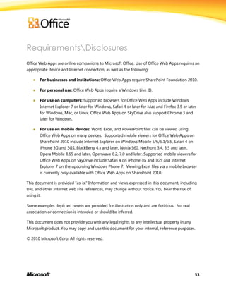 53
RequirementsDisclosures
Office Web Apps are online companions to Microsoft Office. Use of Office Web Apps requires an
appropriate device and Internet connection, as well as the following:
 For businesses and institutions: Office Web Apps require SharePoint Foundation 2010.
 For personal use: Office Web Apps require a Windows Live ID.
 For use on computers: Supported browsers for Office Web Apps include Windows
Internet Explorer 7 or later for Windows, Safari 4 or later for Mac and Firefox 3.5 or later
for Windows, Mac, or Linux. Office Web Apps on SkyDrive also support Chrome 3 and
later for Windows.
 For use on mobile devices: Word, Excel, and PowerPoint files can be viewed using
Office Web Apps on many devices. Supported mobile viewers for Office Web Apps on
SharePoint 2010 include Internet Explorer on Windows Mobile 5/6/6.1/6.5, Safari 4 on
iPhone 3G and 3GS, BlackBerry 4.x and later, Nokia S60, NetFront 3.4, 3.5 and later,
Opera Mobile 8.65 and later, Openwave 6.2, 7.0 and later. Supported mobile viewers for
Office Web Apps on SkyDrive include Safari 4 on iPhone 3G and 3GS and Internet
Explorer 7 on the upcoming Windows Phone 7. Viewing Excel files via a mobile browser
is currently only available with Office Web Apps on SharePoint 2010.
This document is provided ―as-is.‖ Information and views expressed in this document, including
URL and other Internet web site references, may change without notice. You bear the risk of
using it.
Some examples depicted herein are provided for illustration only and are fictitious. No real
association or connection is intended or should be inferred.
This document does not provide you with any legal rights to any intellectual property in any
Microsoft product. You may copy and use this document for your internal, reference purposes.
© 2010 Microsoft Corp. All rights reserved.
 