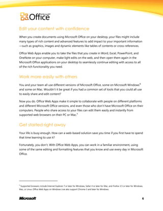 6
Edit your content with confidence
When you create documents using Microsoft Office on your desktop, your files might include
many types of rich content and advanced features to add impact to your important information
—such as graphics, images and dynamic elements like tables of contents or cross-references.
Office Web Apps enable you to take the files that you create in Word, Excel, PowerPoint, and
OneNote on your computer, make light edits on the web, and then open them again in the
Microsoft Office applications on your desktop to seamlessly continue editing with access to all
of the rich functionality you need.
Work more easily with others
You and your team all use different versions of Microsoft Office, some on Microsoft Windows®
and some on Mac. Wouldn’t it be great if you had a common set of tools that you could all use
to easily share and edit content?
Now you do. Office Web Apps make it simple to collaborate with people on different platforms
and different Microsoft Office versions, and even those who don’t have Microsoft Office on their
computers. People who share access to your files can edit them easily and instantly from
supported web browsers on their PC or Mac.4
Get started right away
Your life is busy enough. How can a web-based solution save you time if you first have to spend
that time learning to use it?
Fortunately, you don’t. With Office Web Apps, you can work in a familiar environment, using
some of the same editing and formatting features that you know and use every day in Microsoft
Office.
4
Supported browsers include Internet Explorer 7 or later for Windows, Safari 4 or later for Mac, and Firefox 3.5 or later for Windows,
Mac, or Linux. Office Web Apps on Windows Live also support Chrome 3 and later for Windows.
 