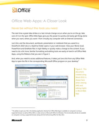 7
Office Web Apps: A Closer Look
Never be without the tools you need
The next time a great idea strikes or a last-minute change occurs when you’re on the go, take
care of it on the spot. Office Web Apps give you the power to quickly and easily get things done
when you want, where you want—from virtually any computer with an Internet connection.
Just click, and the document, workbook, presentation or notebook that you saved to a
SharePoint 2010 site or a SkyDrive folder opens in your web browser. View your Word, Excel,
PowerPoint and OneNote files in high fidelity or quickly make a change to the content. If you
need to do a bit more, familiar formatting and editing tools are easily at-hand in all Office Web
Apps, using the Ribbons that you see in Figure 3.
And, when you need to access additional features, it takes just one click from any Office Web
App to open the file in the corresponding Microsoft Office program on your desktop.5
Figure 1: This
document,
created using
Word 2010, is
shown here
when viewing
(left) and
editing (right)
in Word Web
App.
5
The ability to open your file in the desktop application directly from Office Web Apps is available on computers running a
supported browser as well as Office 2003 or a later version of Microsoft Office for Windows. This functionality will also be available
on computers running a supported browser along with the forthcoming Office for Mac 2011.
 