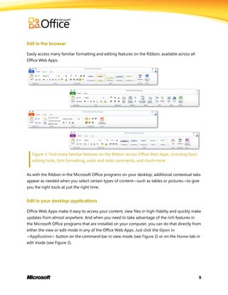 9
Edit in the browser
Easily access many familiar formatting and editing features on the Ribbon, available across all
Office Web Apps.
Figure 3: Find many familiar features on the Ribbon across Office Web Apps, including basic
editing tools, font formatting, undo and redo commands, and much more.
As with the Ribbon in the Microsoft Office programs on your desktop, additional contextual tabs
appear as needed when you select certain types of content—such as tables or pictures—to give
you the right tools at just the right time.
Edit in your desktop applications
Office Web Apps make it easy to access your content, view files in high-fidelity and quickly make
updates from almost anywhere. And when you need to take advantage of the rich features in
the Microsoft Office programs that are installed on your computer, you can do that directly from
either the view or edit mode in any of the Office Web Apps. Just click the Open in
<Application> button on the command bar in view mode (see Figure 2) or on the Home tab in
edit mode (see Figure 3).
 