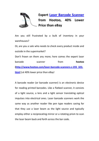 Expert Laser Barcode Scanner from Hootoo, 40% Lower Price than eBay<br />Are you still frustrated by a bulk of inventory in your warehouses?<br />Or, are you a sale who needs to check every product inside and outside in the supermarket?<br />Don’t frown on them any more; here comes the expert laser barcode scanner from hootoo (http://www.hootoo.com/laser-barcode-scanners-c-193_323.html ) at 40% lower price than eBay!<br />lefttop<br />A barcode reader (or barcode scanner) is an electronic device for reading printed barcodes. Like a flatbed scanner, it consists of a light source, a lens and a light sensor translating optical impulses into electrical ones. Laser barcode scanners work the same way as another reader like pen type readers saving for that they use a laser beam as the light source and typically employ either a reciprocating mirror or a rotating prism to scan the laser beam back and forth across the bar code.<br />rightcenterCombining one of these Laser Barcode Readers with a desktop computer and an off-the-shelf software solution you can use a standard PC to do all the same things that you get with a custom $10,000 NCR system, but at a cost of 80% less! Yes, that is right, you can read UPC codes, EAN codes, and all the other common industry barcodes to track sales and inventory transactions yourself, using your own computer. And many of expert laser barcode scanners are handheld models with cables which will allow you to move around most large boxes and containers to take care of all your scanning needs without having to waste a lot of time. So whether you have a home based business, run a convenience store, or own a service center, there are everything you need right here at Hootoo. <br />You may ask me how much will this kind of laser barcode scanner be in hootoo.com, will it be much more expensive than eBay’s? It’s really unnecessary to worry about it. Because of the international warehouses both in North American and European countries, you can get your barcode reader within 3-7 business days at almost 40% lower price than eBay ones! Do not take my word for it, it tells after you check in hootoo.com.<br />