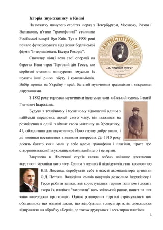 Історія звукозапису в Києві 
На початку минулого століття поряд з Петербургом, Москвою, Ригою і 
1 
Варшавою, п'ятою "грамофонної" столицею 
Російської імперії був Київ. Тут в 1909 році 
почало функціонувати відділення берлінської 
фірми "Інтернаціональ Екстра Рекорд". 
Спочатку німці вели свої операції на 
берегах Неви через Торговий дім Гессе, але 
серйозні столичні конкуренти змусили їх 
шукати інші ринки збуту і компаньйонів. 
Вибір припав на Україну - край, багатий музичними традиціями і яскравими 
даруваннями. 
З 1882 року торгував музичними інструментами київський купець Ігнатій 
Гнатович Індржішек. 
Будучи в технічному і музичному відношенні одним з 
найбільш передових людей свого часу, він зважився на 
розміщення в одній з кімнат свого магазину на Хрещатику, 
41, обладнання для звукозапису. Його справу добре знали, і 
до новинки поставилися з великим інтересом. До 1910 року 
досить багато киян мали у себе вдома грамофони і платівки, проте про 
створення власної звукозаписної компанії ніхто і не мріяв. 
Закуплена в Німеччині студія являла собою найвище досягнення 
акустики і механіки того часу. Одним з перших її відвідувачів став композитор 
Н.В. Лисенка, спробувати себе в якості акомпаніатора артистки 
О.Д. Петляш. Володіння смаків покупців дозволило Індржішеку і 
Гессе робити записи, які користувалися гарним попитом і досить 
скоро їх платівки "захопили" весь київський ринок, попит на них 
явно випереджав пропозицію. Однак розширення торгівлі стримувалося тим 
обставиною, що воскові диски, що відобразили голоси артистів, доводилося 
відправляти на обробку в Берлін, де також друкувався і весь тираж платівок. 
 