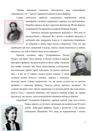 Терміни виконання замовлень затягувалися, тому компаньйони, 
2 
зваживши всі "за" і "проти", вирішили будувати власну фабрику. 
Справа намічалося серйозна: планувалося виробництво дисків, 
грамофонів і видання спеціального журналу для цілей реклами. 
Розробку проекту будівлі доручили архітектору Філіпу Краусу, 
а керівництво будівництвом довірили Бедрихів Кораби. 
Урочиста закладка фундаменту відбулася в 1910 році на 
околиці Києва, у Шулявці. Як і личить в подібних випадках, в 
особливій ніші замурували капсулу із зверненням Індржішека 
до нащадків, в якому серед іншого говорилося: "Той, хто при 
перебудові цей лист, вкладений в основу, знайде, нехай помолиться за пам'ять 
висунутих дах цей та бажали йому всього кращого ". 
Власник головного офісу "Інтернаціональ Екстра 
Рекорд" пан Ернст Гессе приїхав до Києва і особисто керував 
пристроєм фабрики. Будівельні роботи йшли добре і будинок 
був майже готовий: вже йшла налагодження устаткування, 
виготовлялися пробні партії пластинок, як раптом прийшла 
біда - в ніч на 12 червня сталася сильна пожежа. У вогні 
загинула велика кількість платівок, матриць і записаних 
воскових дисків. Справа погіршилося і те, що жодне суспільство не захотіло 
прийняти в страховку фабрику, "володіє масою горючого матеріалу". За 
словами місцевих газет, збиток дорівнював ста тисячам рублів. Ця подія вивело 
Ернста Гессе з душевної рівноваги, він повністю втратив інтерес до справи, 
продав усе, що вціліло, свого компаньйона і назавжди виїхав до Берліна. 
Енергійний і безжурний Індржішек, навпаки, переніс удар долі стоїчно. 
Твердо вірячи в успіх свого починання, він витратив ще 50 тисяч 
рублів, відбудував фабрику заново і розмістив в ній новітнє 
обладнання. Наприкінці 1911 року на відродженому з попелу 
 