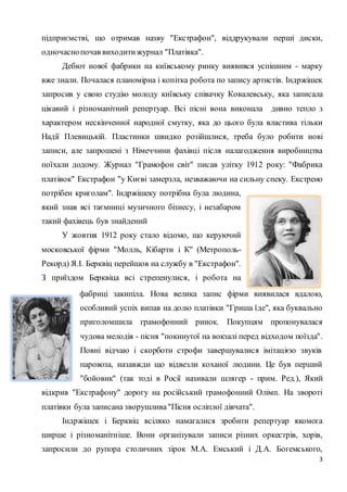 підприємстві, що отримав назву "Екстрафон", віддрукували перші диски, 
одночасно почав виходити журнал "Платівка". 
Дебют нової фабрики на київському ринку виявився успішним - марку 
вже знали. Почалася планомірна і копітка робота по запису артистів. Індржішек 
запросив у свою студію молоду київську співачку Ковалевську, яка записала 
цікавий і різноманітний репертуар. Всі пісні вона виконала дивно тепло з 
характером нескінченної народної смутку, яка до цього була властива тільки 
Надії Плевицькій. Пластинки швидко розійшлися, треба було робити нові 
записи, але запрошені з Німеччини фахівці після налагодження виробництва 
поїхали додому. Журнал "Грамофон світ" писав улітку 1912 року: "Фабрика 
платівок" Екстрафон "у Києві замерзла, незважаючи на сильну спеку. Екстрено 
потрібен криголам". Індржішеку потрібна була людина, 
який знав всі таємниці музичного бізнесу, і незабаром 
такий фахівець був знайдений 
3 
У жовтня 1912 року стало відомо, що керуючий 
московської фірми "Молль, Кібарти і К" (Метрополь- 
Рекорд) Я.І. Берквіц перейшов на службу в "Екстрафон". 
З приїздом Берквіца всі стрепенулися, і робота на 
фабриці закипіла. Нова велика запис фірми виявилася вдалою, 
особливий успіх випав на долю платівки "Гриша їде", яка буквально 
приголомшила грамофонний ринок. Покупцям пропонувалася 
чудова мелодія - пісня "покинутої на вокзалі перед відходом поїзда". 
Повні відчаю і скорботи строфи завершувалися імітацією звуків 
паровоза, назавжди що відвезли коханої людини. Це був перший 
"бойовик" (так тоді в Росії називали шлягер - прим. Ред.), Який 
відкрив "Екстрафону" дорогу на російський грамофонний Олімп. На звороті 
платівки була записана зворушлива "Пісня осліплої дівчата". 
Індржішек і Берквіц всіляко намагалися зробити репертуар якомога 
ширше і різноманітніше. Вони організували записи різних оркестрів, хорів, 
запросили до рупора столичних зірок М.А. Емський і Д.А. Богемського, 
 