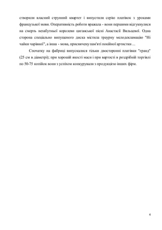 створили власний струнний квартет і випустили серію платівок з уроками 
французької мови. Оперативність роботи вражала - вони першими відгукнулися 
на смерть незабутньої королеви циганської пісні Анастасії Вяльцевої. Одна 
сторона спеціально випущеного диска містила траурну мелодекламацію "Ні 
чайки чарівної", а інша - мова, присвячену пам'яті покійної артистки ... 
Спочатку на фабриці випускалися тільки двосторонні платівки "гранд" 
(25 см в діаметрі); при хорошій якості маси і при вартості в роздрібній торгівлі 
по 50-75 копійок вони з успіхом конкурували з продукцією інших фірм. 
4 
