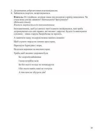 10
3. Дотримання доброзичливихвзаємовідносин.
4. Займатися спортом, загартовуватися.
Вчитель. Оті підійшла до кінця наша гра-подорож україну невидимок. Чи
стала вона для вас цікавою? Повчальною?Зрозумілою?
(Відповіді дітей)
Вчитель звертається до інопланетянина
Інопланетянине, щоб усі жителі твоєї планети вилікувалися, вам треба
дотримуватись ось цих правил, які ми вам і даруємо. Будете їх виконувати
сумлінно – ніяка старуха Хворобавас не вразить.
А закінчити нашу подорож можнатакими словами:
Щоб ступати твердо на земних просторах,
Перетнути бурні ріки і моря,
Подолати вершини на високихгорах
Треба, щоб людина здоровоюбула
Бо здоров'янайцінніше
І воно потрібне всім
Бо без нього ти ніде не помандруєш
І без нього навіть каші не зготуєш
А тим паче не збудуєш дім!
 