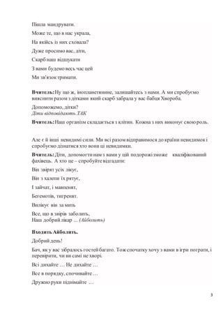 3
Пішла мандрувати.
Може те, що в нас украла,
На якійсь із них сховала?
Дуже просимо вас, діти,
Скарб наш відшукати
З вами будемо весь час цей
Ми зв'язоктримати.
Вчитель:Ну що ж, інопланетянине, залишайтесь з нами. А ми спробуємо
вияснити разом з дітками який скарб забрала у вас бабця Хвороба.
Допоможемо, дітки?
Діти відповідають.ТАК
Вчитель:Наш організм складається з клітин. Кожна з них виконує своюроль.
Але є й інші невидимі сили. Ми всі разом відправимося до країни невидимокі
спробуємо дізнатися хто вони ці невидимки.
Вчитель:Діти, допомогтинам з вами у цій подорожізможе кваліфікований
фахівець. А хто це – спробуйтевідгадати:
Він звірят усіх лікує,
Він з халепи їх рятує,
І зайчат, і мавпенят,
Бегемотів, тигренят.
Вилікує він за мить
Все, що в звірів заболить,
Наш добрийлікар ... (Айболить)
Входить Айболить.
Добрийдень!
Бач, як у вас зібралось гостейбагато. Тож спочатку хочу з вами в ігри пограти, і
перевірити, чи ви самі не хворі.
Всі дихайте … Не дихайте …
Все в порядку, спочивайте…
Дружно руки піднімайте …
 