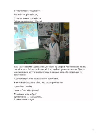 4
Все прекрасно, опускайте…
Нахиліться, розігніться,
Станьте прямо, усміхніться.
(міряє температурудітям)
Так, медоглядом я задоволений, бо ніхто не хворий. Ану покажіть язики,
посміхніться. Всі веселі і здорові. Але, щоб не трапилося з вами біди як з
марсіанинами, хочу ознайомитивас із видами хвороб і способамиїх
запобігання.
А допоможуть мені розказатимої помічники.
Вчитель:Відгадайте, діти, хто уколи робить вам
грип лікує і ангіну
ставить банки без упину?
Хто бажає всім добра?
Це звичайно … (медсестра)
Входять медсестри.
 