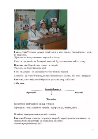 5
І медсестра. Усілюди можуть перебувати у двох станах. Перший стан – коли
ти здоровий.
(Кріпить на дошку малюнок здорової людини)
Коли ти здоровий – ти бадьорий, веселий. Будь-яка справа тобі по плечу.
ІІ медсестра. Другийстан – коли ти хворий.
(Кріпить на дошку ілюстрацію)
Коли ти хворий – ти кволий і нічого не можеш робити.
Хвороба– це стан організму, коли в людини щось болить, або вона нездужає.
Вчитель. А ось які хворобибувають розкажелікар Айболить.
Айболить.
Екологічні: забруднення канцерогенами.
Інфекційні: грип, запалення легенів, туберкульоз,гепатит,чума .
Психічні: захворювання нервової системи.
Вчитель. Якщо в організм потрапили хвороботворніорганізмичи віруси, то
людина може занедужати на інфекційну хворобу.
(демонстрація ілюстрацій)
 