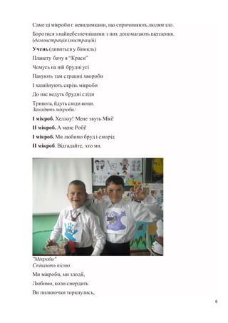 6
Саме ці мікроби є невидимками, що спричиняють людям зло.
Боротися з найнебезпечнішими з них допомагають щеплення.
(демонстрація ілюстрацій)
Учень (дивиться у бінокль)
Планету бачу я “Краси”
Чомусь на ній брудніусі
Панують там страшні хвороби
І хазяйнують скрізь мікроби
До нас ведуть брудні сліди
Тривога, йдуть сюди вони.
Заходять мікроби:
І мікроб. Хеллоу! Мене звуть Мікі!
ІІ мікроб. А мене Робі!
І мікроб. Ми любимо бруд і сморід
ІІ мікроб. Відгадайте, хто ми.
"Мікроби"
Співають пісню
Ми мікроби, ми злодії,
Любимо, коли смердить
Ви пилиночки торкнулись,
 