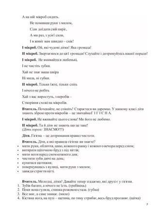 7
А на ній мікроб сидить.
Не помивши руки з милом,
Сіли доїдатисвій пиріг,
А ми раз, з усієї сили,
І в живіт вам швидко – скік!
І мікроб. Ой, які чудові дітки! Яка громада!
ІІ мікроб. Звертаємося до цієї громади!Слухайте і дотримуйтесь нашої поради!
І мікроб. Не вмивайтеся любенькі,
І не чистіть зубки.
Хай не знає ваша шкіра
Ні мила, ні губки.
ІІ мікроб. Тільки їжте, тільки спіть
І нічого не робіть
Хай з вас виростуть, з неробів –
Створіння схожіна мікробів.
Вчитель. Почекайте, не спішіть! Стараєтеся ви даремно. У нашому класі діти
знають зброюпротимікробів – це звичайнаГ І Г І Є Н А.
І мікроб. Не вживайте цього слова! Ми його не любимо.
ІІ мікроб. Та й діти не знають що це таке!
(Діти хором: ЗНАЄМО!!!)
Діти. Гігієна – це дотримання правил чистоти.
Вчитель. Діти, а які правила гігієни ви знаєте?
 мити руки, обличчя, шию, кожного ранку і кожного вечораперед сном;
 витирати щіточкою бруд з під нігтів;
 мити ногиперед сном кожного дня;
 чистити зуби двічі на день;
 купатися щотижня;
 повернувшись з вулиці, мити руки з милом;
 завжди стригтинігті.
Вчитель. Молодці, дітки! Давайте тепер згадаємо, які друзі є у гігієни.
1. Зубів багато, а нічого не їсть. (гребінець)
2. Поки вона гуляла, спинка рожевоюстала. (губка)
3. Все миє, а саме зникає. (мило)
4. Кістяна нога, на пузі – щетина, по тину стрибає, весь бруд проганяє. (щітка)
 