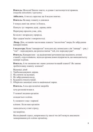 8
Вчитель. Молодці! Багато знаєте, я думаю і застосовуєтеці правила.
(мікроби відходять і кричать)
Айболить. А ми ось зараз вас ще й водоюзмиємо.
Вчитель. На нашу планету я дивлюся
І чомусь мені так лячно і я боюся,
Плачуть тут тварини, кущі, дерева, квіти
Порятунку просять у вас, діти,
Бо коли є негараздиу природі,
Про здоров’явсім і говоритигоді.
Лікар. Діти, останнім часом наша планета “екологічно”хвора, бо забруднена
канцерогенами.
І медсестра. Назва“канцероген” походить від латинських слів “канцер” – рак, і
“ген” – породжувати, що разом означає“той, хто породжуєрак”.
Вчитель. Канцерогени – це радіоактивні речовини(що виділяють атомні
станції), отрутохімікати, відходи промисловихпідприємств, що викидаються у
повітря та річки.
Вчитель. А чи зможемо ми з вами допомогтинашій планеті? Як заново
зробитинашу планету зеленою?
Відповіді дітей
1. Требанасаджувати дерева.
2. Не смітити на вулицях.
3. Не забруднювати воду.
4. Будувати очисністанції.
5. Оберігати заповідні зонита національні парки.
Вчитель. А ось про психічні хвороби
хочу розповістивам я.
У кожної людини організм
складається з клітин.
І у кожного з нас є нервові
клітини. Коли наш організм
знаходиться у стані стресу,
ми хворіємо.
Несподіваний стресс, неприємностіу школі чи сім'ї можуть викликати
захворювання усіх клітин організму.
 